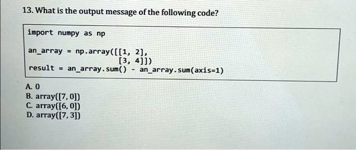 13. What is the output message of the following code?
import numpy as np
anarray = np.array([[1, 2],
[3, 4]])
result = anarray.sum() - anarray.sum(axis=1)
A. 0
B. array([7, 0])
C. array([6, 0])
D. array([7, 3])