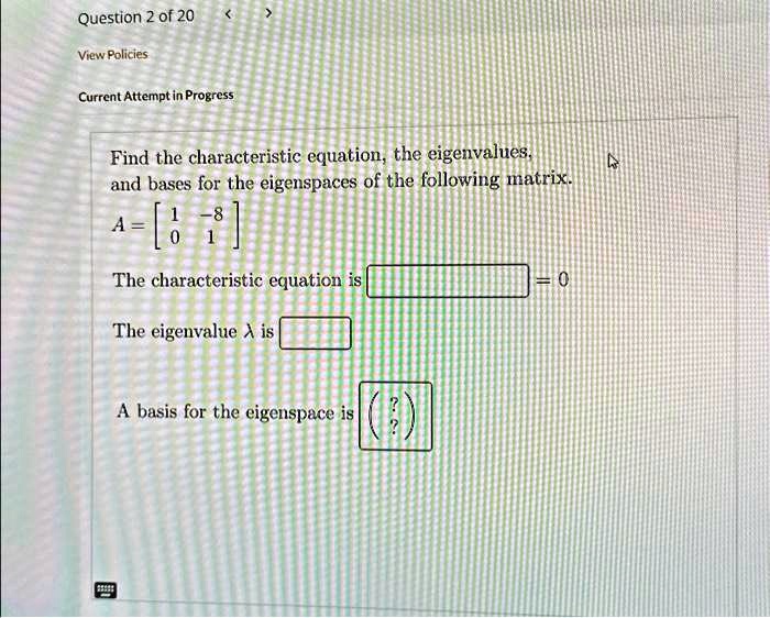 Question 2 of 20
View Policies
Current Attempt in Progress
Find the characteristic equation, the eigenvalues,
and bases for the eigenspaces of the following matrix.
A = 
    < b m a t r i x >
The characteristic equation is  oxed = 0
The eigenvalue λ is oxed
A basis for the eigenspace is oxed
    < p m a t r i x >
