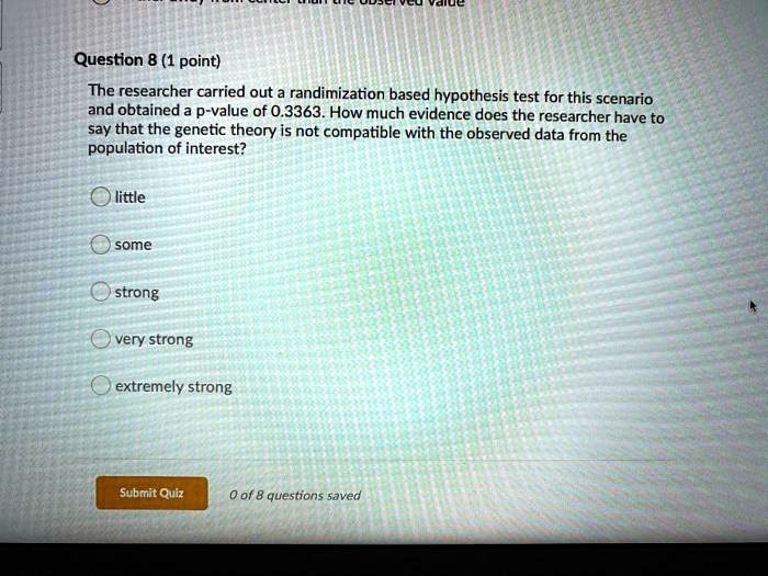 Question 8 (1 point)
The researcher carried out a randimization based hypothesis test for this scenario
and obtained a p-value of 0.3363. How much evidence does the researcher have to
say that the genetic theory is not compatible with the observed data from the
population of interest?
little
some
strong
very strong
extremely strong