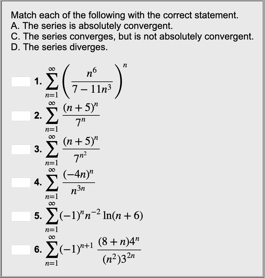 Match each of the following with the correct statement.
A. The series is absolutely convergent.
C. The series converges, but is not absolutely convergent.
D. The series diverges.
1. sumn=1^infinity (n^6 / (7 - 11n^3))^n
2. sumn=1^infinity (n + 5)^n / 7^n
3. sumn=1^infinity (n + 5)^n / 7^n^2
4. sumn=1^infinity (-4n)^n / n^3n
5. sumn=1^infinity (-1)^n n^-2 ln(n + 6)
6. sumn=1^infinity (-1)^n+1 (8 + n) 4^n / ((n^2) 3^2n)
