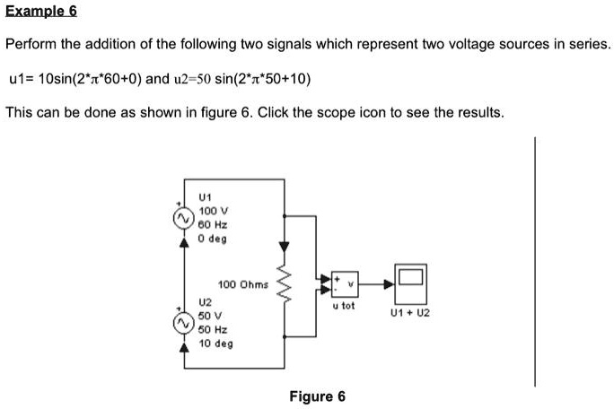 Example 6
Perform the addition of the following two signals which represent two voltage sources in series.
u1= 10sin(2*?*60+0) and u2=50 sin(2*?*50+10)
This can be done as shown in figure 6. Click the scope icon to see the results.