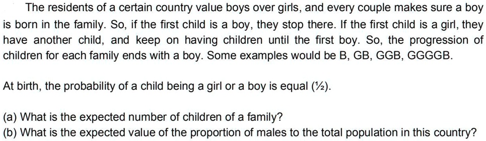 The residents of a certain country value boys over girls, and every couple makes sure a boy is born in the family. So, if the first child is a boy, they stop there. If the first child is a girl, they have another child, and keep on having children until the first boy. So, the progression of children for each family ends with a boy. Some examples would be B, GB, GGB, GGGGB.

At birth, the probability of a child being a girl or a boy is equal (1/2).

(a) What is the expected number of children of a family?
(b) What is the expected value of the proportion of males to the total population in this country?