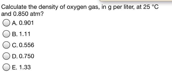 Calculate the density of oxygen gas, in g per liter, at 25 °C and 0.850 atm?
A. 0.901
B. 1.11
C. 0.556
D. 0.750
E. 1.33