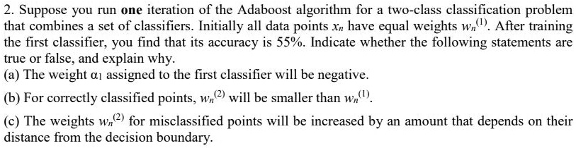 Suppose you run one iteration of the Adaboost algorithm for a two-class classification problem that combines a set of classifiers. Initially all data points xn have equal weights wn^(1). After training the first classifier, you find that its accuracy is 55%. Indicate whether the following statements are true or false, and explain why.
(a) The weight ?1 assigned to the first classifier will be negative.
(b) For correctly classified points, wn^(2) will be smaller than wn^(1).
(c) The weights wn^(2) for misclassified points will be increased by an amount that depends on their distance from the decision boundary.