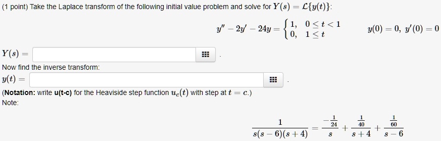Take the Laplace transform of the following initial value problem and solve for Y(s) = Ly(t):
y” - 2y' - 24y =  1, 0 <= t < 1; 0, 1 <= t, y(0) = 0, y'(0) = 0
Y(s) =
Now find the inverse transform:
y(t) =
(Notation: write u(t-c) for the Heaviside step function uc(t) with step at t = c.)
Note:
1 / (s(s - 6)(s + 4)) = (-1/24)/s + (1/40)/(s + 4) + (1/60)/(s - 6)