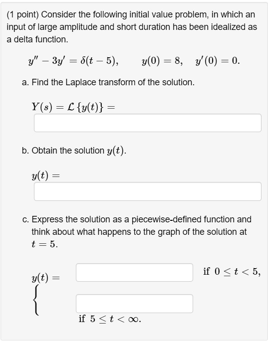 Consider the following initial value problem, in which an input of large amplitude and short duration has been idealized as a delta function.
y” - 3y' = ?(t - 5), y(0) = 8, y'(0) = 0.
a. Find the Laplace transform of the solution.
Y(s) = Ly(t) =
b. Obtain the solution y(t).
y(t) =
c. Express the solution as a piecewise-defined function and think about what happens to the graph of the solution at t = 5.
y(t) =  if 0 ? t < 5, if 5 ? t < ?.