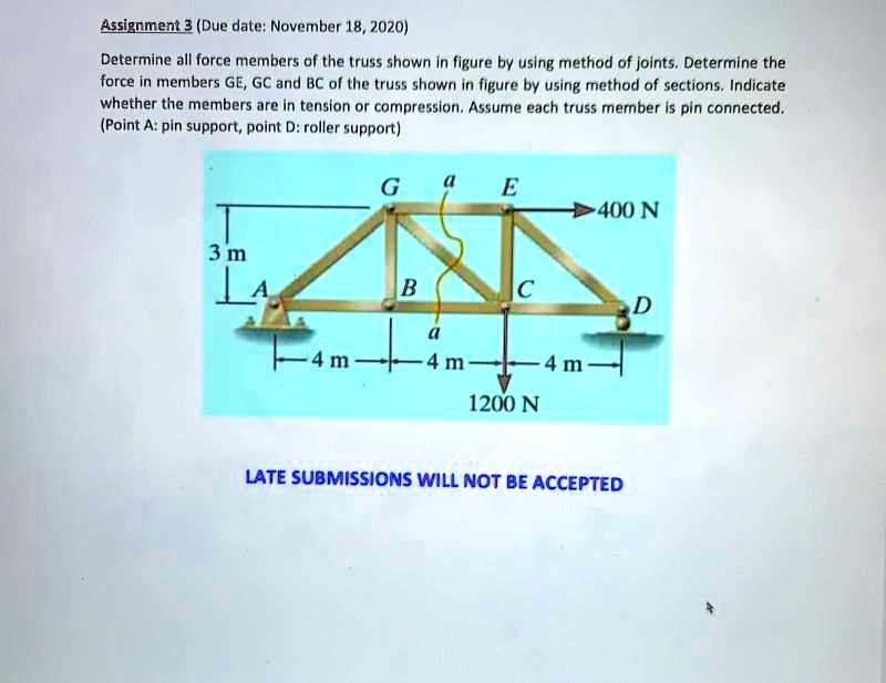 Assignment 3 (Due date: November 18, 2020)
Determine all force members of the truss shown in figure by using method of joints. Determine the force in members GE, GC and BC of the truss shown in figure by using method of sections. Indicate whether the members are in tension or compression. Assume each truss member is pin connected. (Point A: pin support, point D: roller support)
400 N
3 m
4 m
4 m
4 m
1200 N
LATE SUBMISSIONS WILL NOT BE ACCEPTED