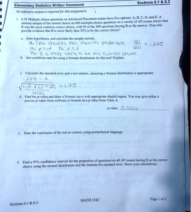 Elementary Statistics Written Homework
No software output is required for this assignment.
Sections 6.1     6.3
1. 6.58 Multiple-choice questions on Advanced Placement exams have five options: A, B, C, D, and E. A
random sample of the correct choice on 400 multiple-choice questions on a variety of AP exams shows that
B was the most common correct choice, with 90 of the 400 questions having B as the answer. Does this
provide evidence that B is more likely than 20% to be the correct choice?
a. State hypotheses, and calculate the sample statistic.
Ho: All choices ARE equally probable
Ho: p = .2
Ha: p > .2
Ha: B is more likely to be the correct choice
frac90400 = .225
b. Are conditions met for using a Normal distribution for this test? Explain.
c. Calculate the standard error and z-test statistic, assuming a Normal distribution is appropriate.
frac.225 - .2sqrtfrac.2 	imes (1 - .2)400 = 1.25
d. Find the p-value and draw a Normal curve with appropriate shaded region. You may give either a
precise p-value from software or bounds on a p-value from Table A.
p-value: 0.106
e. State the conclusion of the test in context, using nontechnical language.
f. Find a 95% confidence interval for the proportion of questions on all AP exams having B as the correct
choice using the normal distribution and the formula for standard error. Show your calculations.
Sections 6.1     6.3
MATH 1342
Page 1 of 2