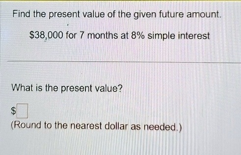 Find the present value of the given future amount.
38,000 for 7 months at 8% simple interest
What is the present value?
(Round to the nearest dollar as needed.)