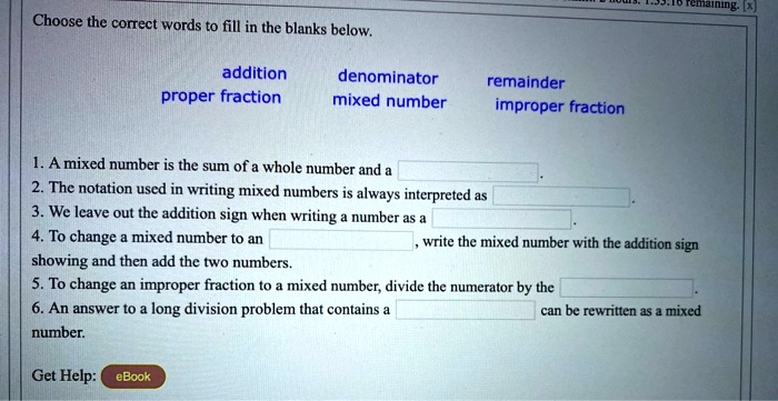 Choose the correct words to fill in the blanks below.

addition denominator remainder
proper fraction mixed number improper fraction

1. A mixed number is the sum of a whole number and a
2. The notation used in writing mixed numbers is always interpreted as
3. We leave out the addition sign when writing a number as a
4. To change a mixed number to an , write the mixed number with the addition sign showing and then add the two numbers.
5. To change an improper fraction to a mixed number, divide the numerator by the .
6. An answer to a long division problem that contains a can be rewritten as a mixed number.

Get Help: eBook