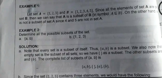 EXAMPLE 1:
Let set A = 1,2,3 and B = 1,2,3,4,5. Since all the elements of set A are in set B, then we can say that A is a subset of B (in symbol A (subseteq) B). On the other hand, B is not a subset of set A since 4 and 5 are not in set A.
EXAMPLE 2:
Determine all the possible subsets of the set.
a. a, b
b. 1, 2, 3
SOLUTION:
a. Note that every set is a subset of itself. Thus, a,b is a subset. We also note that the empty set is the subset of all sets, so we have  as a subset. The other subsets are a and b. The complete list of subsets of a, b is
a,b, , a, b.
b. Since the set 1, 2, 3 contains three elements, we would have the following: