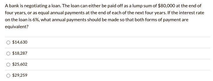 A bank is negotiating a loan. The loan can either be paid off as a lump sum of 80,000 at the end of
four years, or as equal annual payments at the end of each of the next four years. If the interest rate
on the loan is 6%, what annual payments should be made so that both forms of payment are
equivalent?14,630
18,28725,602
29,259