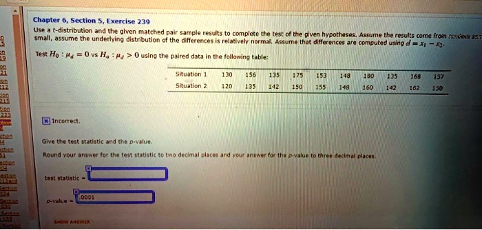 Use a t-distribution and the given matched pair sample results to complete the test of the given hypotheses. Assume the results come from random samples. If the sample size is small, assume the underlying distribution of the differences is relatively normal. Assume that differences are computed using d = x1 - x2.

Test H0 : ?d = 0 vs Ha : ?d > 0 using the paired data in the following table:

Situation 1 130 156 135 175 153 148 180 135 168 157
Situation 2 120 135 142 150 155 148 160 142 162 150

Give the test statistic and the p-value.

Round your answer for the test statistic to two decimal places and your answer for the p-value to three decimal places.

test statistic =
p-value = .0001