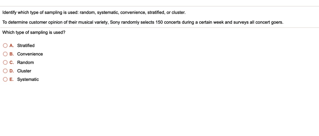 Identify which type of sampling is used: random, systematic, convenience, stratified, or cluster.
To determine customer opinion of their musical variety, Sony randomly selects 150 concerts during a certain week and surveys all concert goers.
Which type of sampling is used?
A. Stratified
B. Convenience
C. Random
D. Cluster
E. Systematic