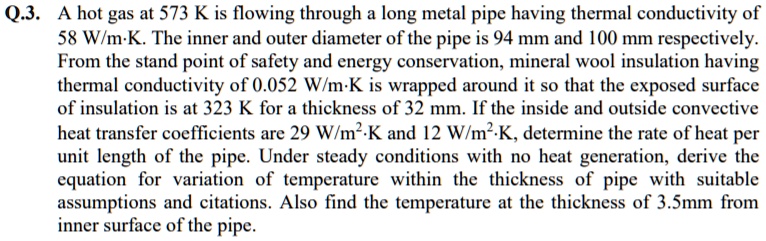 Q.3. A hot gas at 573 K is flowing through a long metal pipe having thermal conductivity of 58 W/m·K. The inner and outer diameter of the pipe is 94 mm and 100 mm respectively. From the stand point of safety and energy conservation, mineral wool insulation having thermal conductivity of 0.052 W/m·K is wrapped around it so that the exposed surface of insulation is at 323 K for a thickness of 32 mm. If the inside and outside convective heat transfer coefficients are 29 W/m²·K and 12 W/m²·K, determine the rate of heat per unit length of the pipe. Under steady conditions with no heat generation, derive the equation for variation of temperature within the thickness of pipe with suitable assumptions and citations. Also find the temperature at the thickness of 3.5mm from inner surface of the pipe.