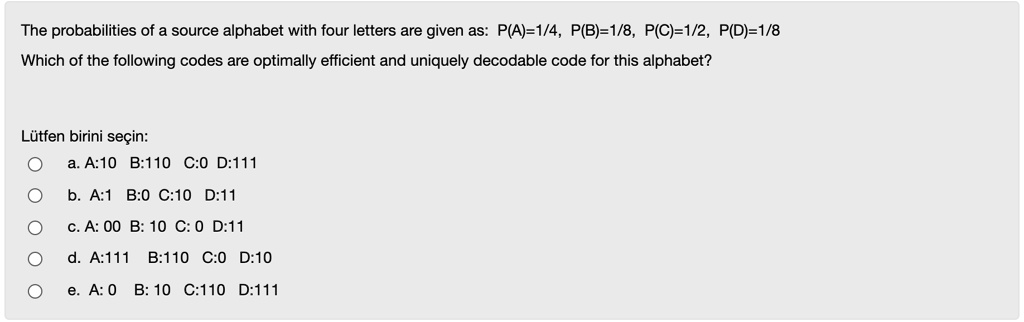 Solved The Probabilities Of A Source Alphabet With Four Letters Are Given As P A 1 4 P B 1 8 P C 1 2 P D 1 8 Which Of The Following Codes Are Optimally Efficient And Uniquely Decodable Code For This Alphabet Lutfen