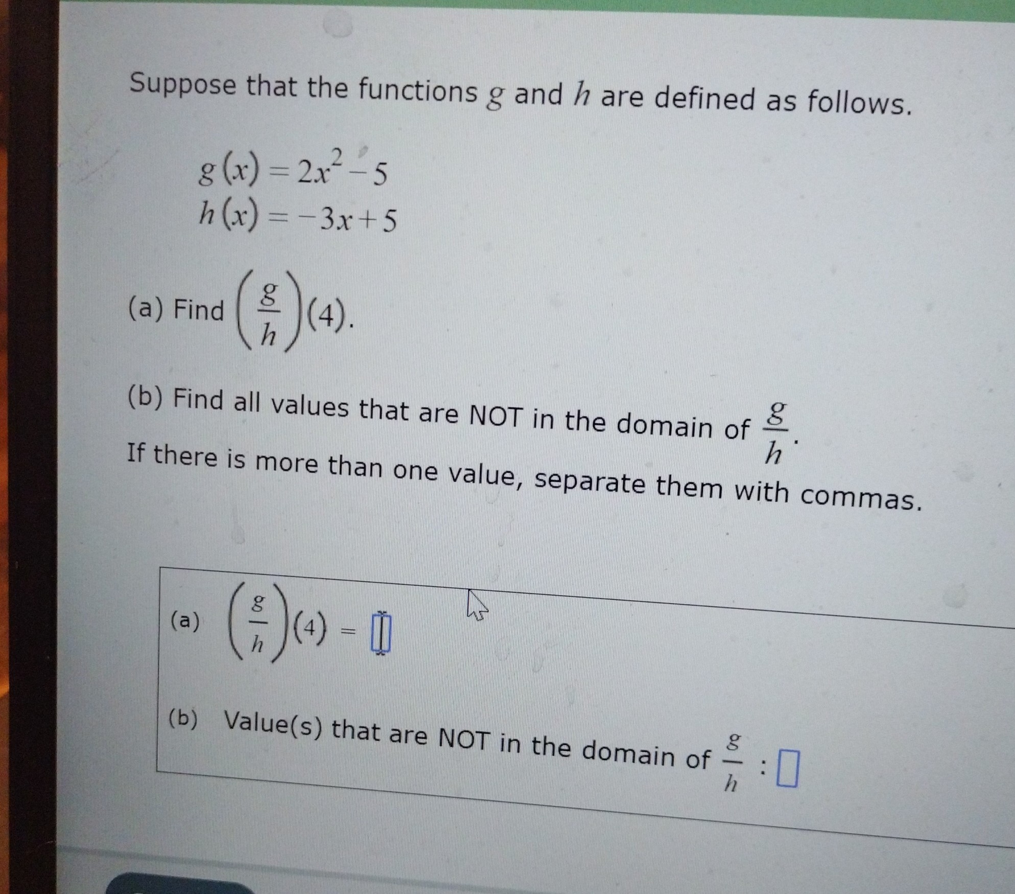 Suppose that the functions ( g ) and ( h ) are defined as follows.
[
eginarrayl
g(x)=2 x^2-5 h(x)=-3 x+5
endarray
]
(a) Find ( left(fracghight)(4) )
(b) Find all values that are NOT in the domain of ( fracgh ). If there is more than one value, separate them with commas.
(a) ( left(fracghight)(4)= )
(b) Value(s) that are NOT in the domain of ( fracgh ) :