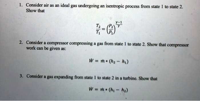 1. Consider air as an ideal gas undergoing an isentropic process from state 1 to state 2.
Show that
(T2)/(T1) = ((P2)/(P1))^(γ - 1)/(γ)
2. Consider a compressor compressing a gas from state 1 to state 2. Show that compressor
work can be given as:
W = m · (h2 - h1)
3. Consider a gas expanding from state 1 to state 2 in a turbine. Show that
W = m · (h1 - h2)