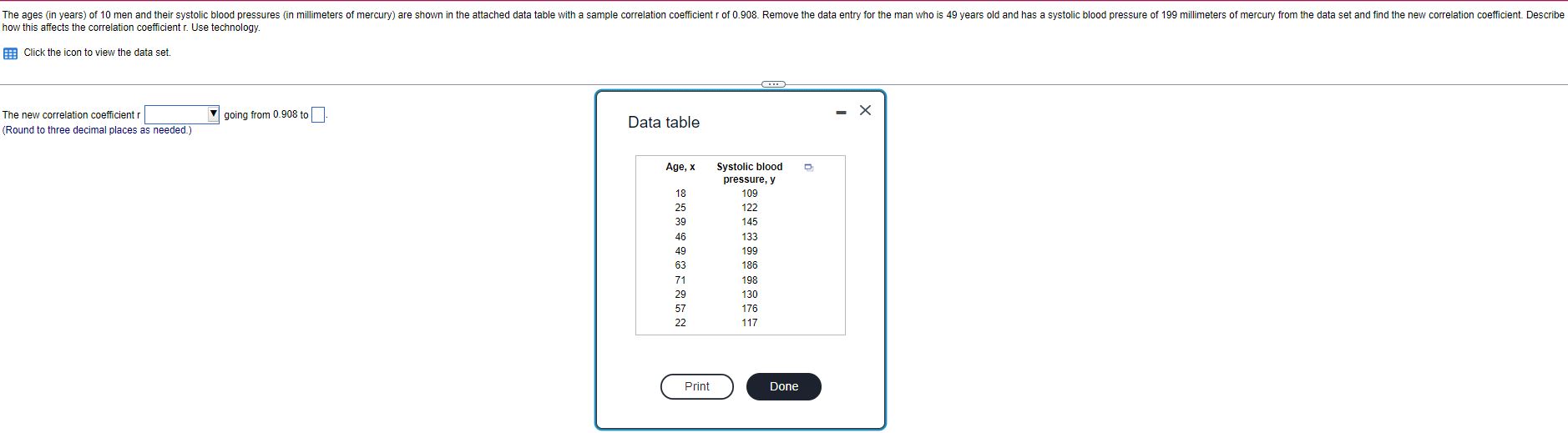 The ages (in years) of 10 men and their systolic blood pressures (in millimeters of mercury) are shown in the attached data table with a sample correlation coefficient r of 0.908. Remove the data entry for the man who is 49 years old and has a systolic blood pressure of 199 millimeters of mercury from the data set and find the new correlation coefficient. Describe how this affects the correlation coefficient r. Use technology.

Click the icon to view the data set.

The new correlation coefficient r going from 0.908 to .
(Round to three decimal places as needed.)

Data table
Age, x Systolic blood pressure, y
18 109
25 122
39 145
46 133
49 199
63 186
71 198
29 130
57 176
22 117