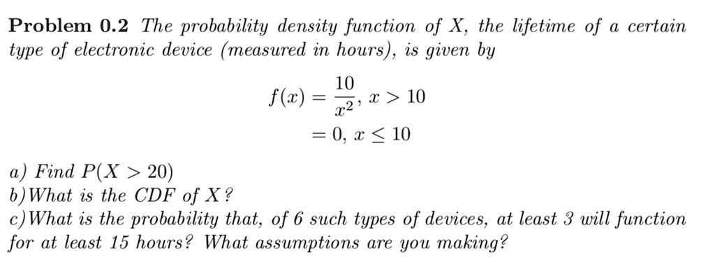 The probability density function of X, the lifetime of a certain type of electronic device (measured in hours), is given by

f(x) = 10 / x^2, x > 10
= 0, x <= 10

a) Find P(X > 20)
b) What is the CDF of X?
c) What is the probability that, of 6 such types of devices, at least 3 will function for at least 15 hours? What assumptions are you making?