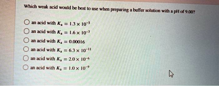 Which weak acid would be best to use when preparing a buffer solution with a pH of 9.00?

an acid with Ka = 1.3 x 10^-5
an acid with Ka = 1.6 x 10^-7
an acid with Ka = 0.00016
an acid with Ka = 6.3 x 10^-11
an acid with Ka = 2.0 x 10^-6
an acid with Ka = 1.0 x 10^-9