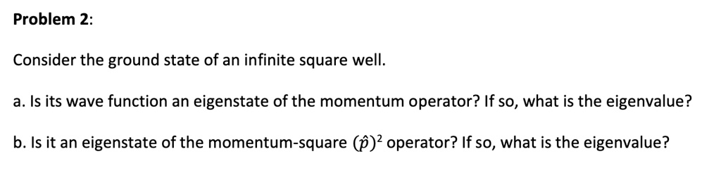 Problem 2:

Consider the ground state of an infinite square well.

a. Is its wave function an eigenstate of the momentum operator? If so, what is the eigenvalue?

b. Is it an eigenstate of the momentum-square (p?)² operator? If so, what is the eigenvalue?