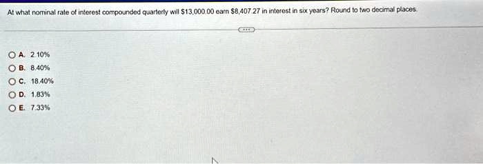 At what nominal rate of interest compounded quarterly will 13,000.00 earn8,407.27 in interest in six years? Round to two decimal places.
A. 2.10%
B. 8.40%
C. 18.40%
D. 1.83%
E. 7.33%
