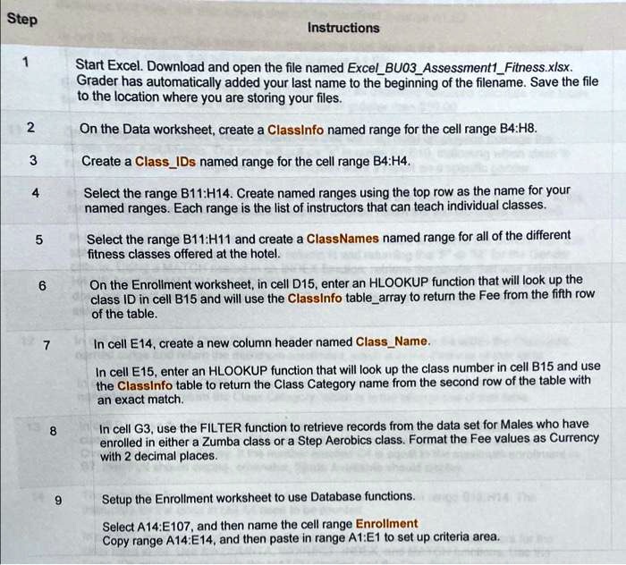 Step
1
Instructions
Start Excel. Download and open the file named ExcelBU03Assessment1Fitness.xlsx.
Grader has automatically added your last name to the beginning of the filename. Save the file
to the location where you are storing your files.
2
On the Data worksheet, create a ClassInfo named range for the cell range B4:H8.
3
Create a ClassIDs named range for the cell range B4:H4.
4
Select the range B11:H14. Create named ranges using the top row as the name for your
named ranges. Each range is the list of instructors that can teach individual classes.
5
Select the range B11:H11 and create a ClassNames named range for all of the different
fitness classes offered at the hotel.
6
On the Enrollment worksheet, in cell D15, enter an HLOOKUP function that will look up the
class ID in cell B15 and will use the Classinfo tablearray to return the Fee from the fifth row
of the table.
7
In cell E14, create a new column header named ClassName.
In cell E15, enter an HLOOKUP function that will look up the class number in cell B15 and use
the Classinfo table to return the Class Category name from the second row of the table with
an exact match.
8
In cell G3, use the FILTER function to retrieve records from the data set for Males who have
enrolled in either a Zumba class or a Step Aerobics class. Format the Fee values as Currency
with 2 decimal places.
9
Setup the Enrollment worksheet to use Database functions.
Select A14:E107, and then name the cell range Enrollment
Copy range A14:E14, and then paste in range A1:E1 to set up criteria area.