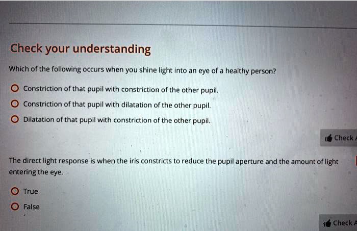 Check your understanding
Which of the following occurs when you shine light into an eye of a healthy person?
Constriction of that pupil with constriction of the other pupil.
Constriction of that pupil with dilatation of the other pupil.
Dilatation of that pupil with constriction of the other pupil.
The direct light response is when the iris constricts to reduce the pupil aperture and the amount of light entering the eye.
True
False