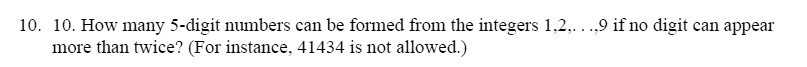 10. How many 5-digit numbers can be formed from the integers 1,2,. . .,9 if no digit can appear more than twice? (For instance, 41434 is not allowed.)