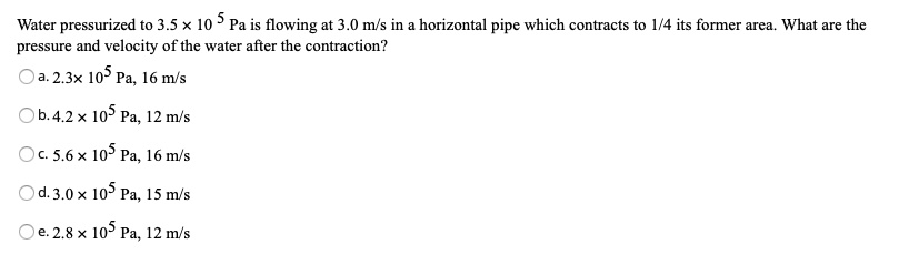 Water pressurized to 3.5 !! 10 5 Pa is flowing at 3.0 m/s in a horizontal pipe which contracts to 1/4 its former area. What are the pressure and velocity of the water after the contraction?
a. 2.3!! 10? Pa, 16 m/s
b. 4.2 !! 10? Pa, 12 m/s
c. 5.6 !! 10? Pa, 16 m/s
d. 3.0 !! 10? Pa, 15 m/s
e. 2.8 !! 10? Pa, 12 m/s