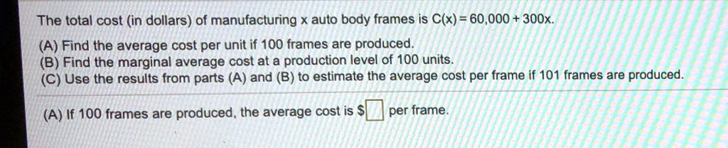 The total cost (in dollars) of manufacturing x auto body frames is C(x) = 60,000 + 300x.
(A) Find the average cost per unit if 100 frames are produced.
(B) Find the marginal average cost at a production level of 100 units.
(C) Use the results from parts (A) and (B) to estimate the average cost per frame if 101 frames are produced.
(A) If 100 frames are produced, the average cost is per frame.