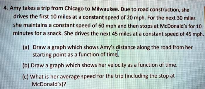 4. Amy takes a trip from Chicago to Milwaukee. Due to road construction, she drives the first 10 miles at a constant speed of 20 mph. For the next 30 miles she maintains a constant speed of 60 mph and then stops at McDonald's for 10 minutes for a snack. She drives the next 45 miles at a constant speed of 45 mph.

(a) Draw a graph which shows Amy's distance along the road from her starting point as a function of time.
(b) Draw a graph which shows her velocity as a function of time.
(c) What is her average speed for the trip (including the stop at McDonald's)?