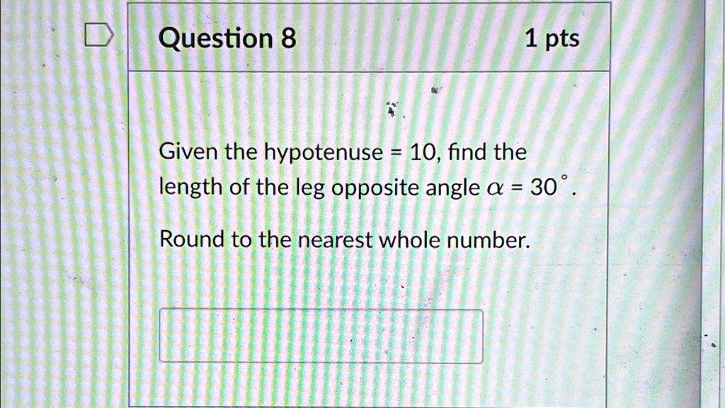 Question 8
1 pts
Given the hypotenuse = 10, find the
length of the leg opposite angle α = 30^∘.
Round to the nearest whole number.