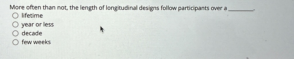 More often than not, the length of longitudinal designs follow participants over a 
?lifetime
?year or less
?decade
?few weeks