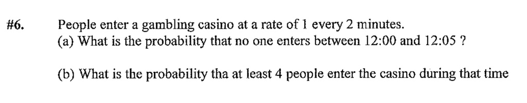 #6. People enter a gambling casino at a rate of 1 every 2 minutes.
(a) What is the probability that no one enters between 12:00 and 12:05 ?
(b) What is the probability tha at least 4 people enter the casino during that time