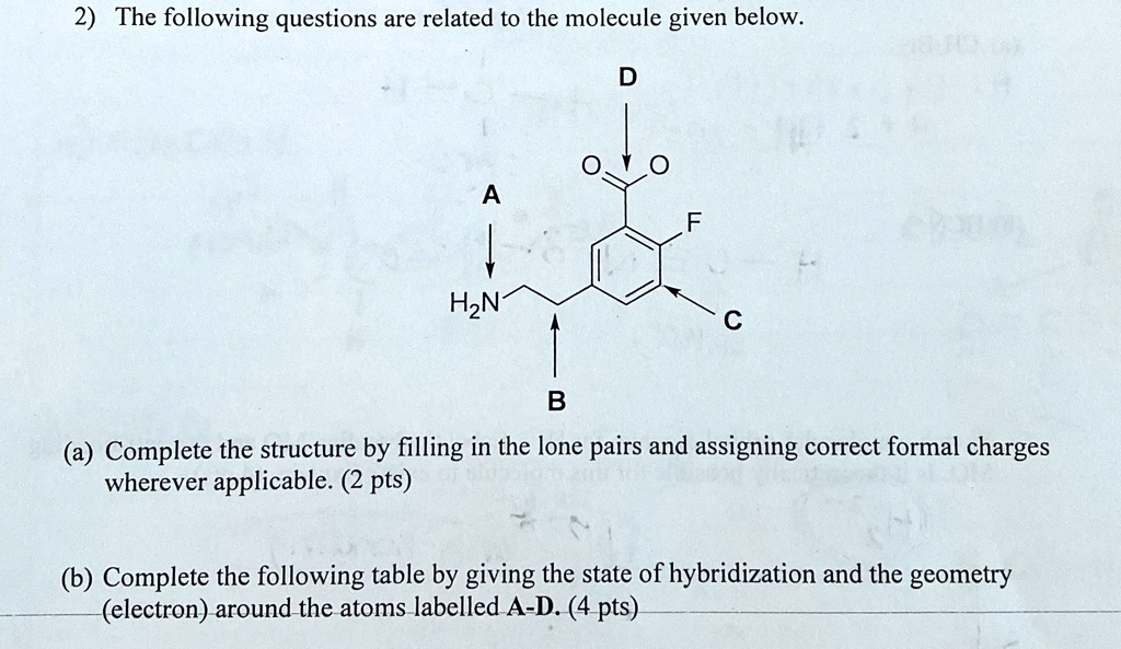 2) The following questions are related to the molecule given below.
D
O
A
F
H2N
C
B
(a) Complete the structure by filling in the lone pairs and assigning correct formal charges
wherever applicable. (2 pts)
(b) Complete the following table by giving the state of hybridization and the geometry
(electron) around the atoms labelled A-D. (4 pts)