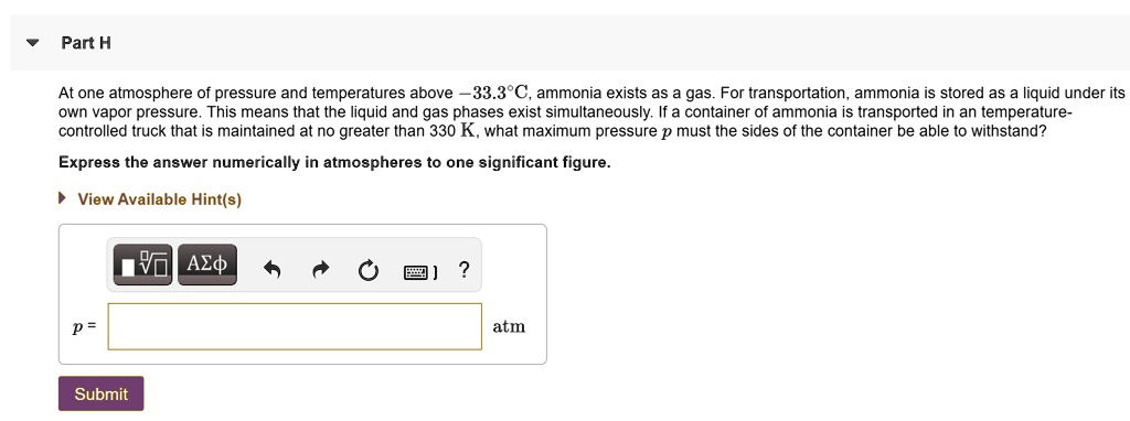 At one atmosphere of pressure and temperatures above -33.3°C, ammonia exists as a gas. For transportation, ammonia is stored as a liquid under its own vapor pressure. This means that the liquid and gas phases exist simultaneously. If a container of ammonia is transported in a temperature-controlled truck that is maintained at no greater than 330 K, what maximum pressure p must the sides of the container be able to withstand?
Express the answer numerically in atmospheres to one significant figure.