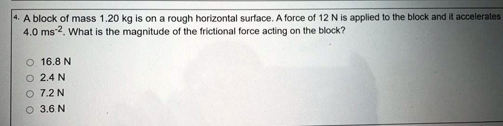4. A block of mass 1.20 kg is on a rough horizontal surface. A force of 12 N is applied to the block and it accelerates 4.0 ms^-2. What is the magnitude of the frictional force acting on the block?

16.8 N
2.4 N
7.2 N
3.6 N