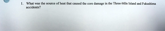 1. What was the source of heat that caused the core damage in the Three-Mile Island and Fukushima accidents?