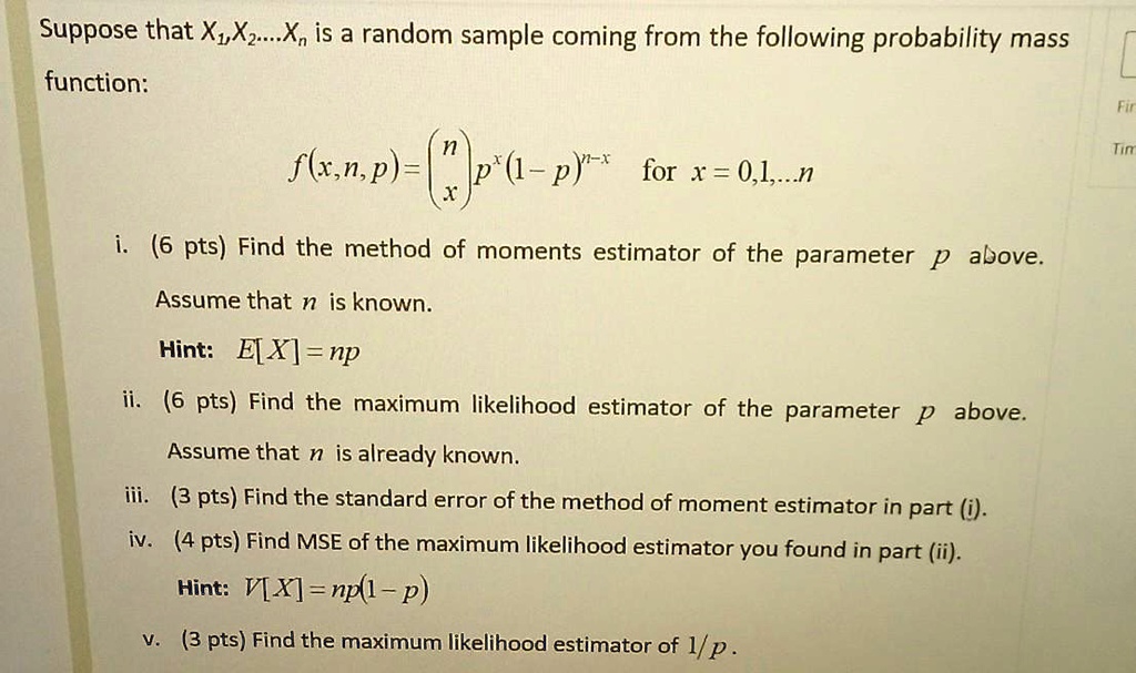 Suppose that X1, X2, …, Xn is a random sample coming from the following probability mass
function:

f(x, n, p) = nx p^x (1 - p)^n - x for x = 0, 1, …, n

i. (6 pts) Find the method of moments estimator of the parameter p above.
Assume that n is known.
Hint: E[X] = np
ii. (6 pts) Find the maximum likelihood estimator of the parameter p above.
Assume that n is already known.
iii. (3 pts) Find the standard error of the method of moment estimator in part (i).
iv. (4 pts) Find MSE of the maximum likelihood estimator you found in part (ii).
Hint: V[X] = np(1 - p)
v. (3 pts) Find the maximum likelihood estimator of 1/p.