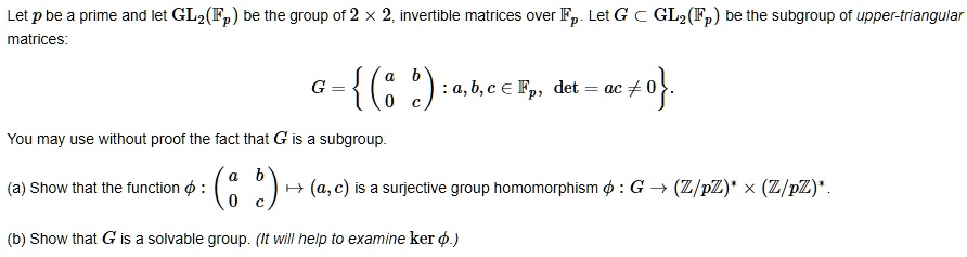 Let p be a prime and let GL2(?p) be the group of 2 !! 2, invertible matrices over ?p. Let G ? GL2(?p) be the subgroup of upper-triangular matrices:

G =  ? a b ? : a, b, c ? ?p, det = ac ? 0 ? . 
      ? 0 c ?

You may use without proof the fact that G is a subgroup.

(a) Show that the function ? : ? a b ? ? (a, c) is a surjective group homomorphism ? : G ? (?/p?)* !! (?/p?)*.
                              ? 0 c ?

(b) Show that G is a solvable group. (It will help to examine ker ?.)