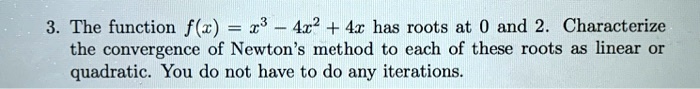 3. The function f(x) = x^3 - 4x^2 + 4x has roots at 0 and 2. Characterize the convergence of Newton's method to each of these roots as linear or quadratic. You do not have to do any iterations.