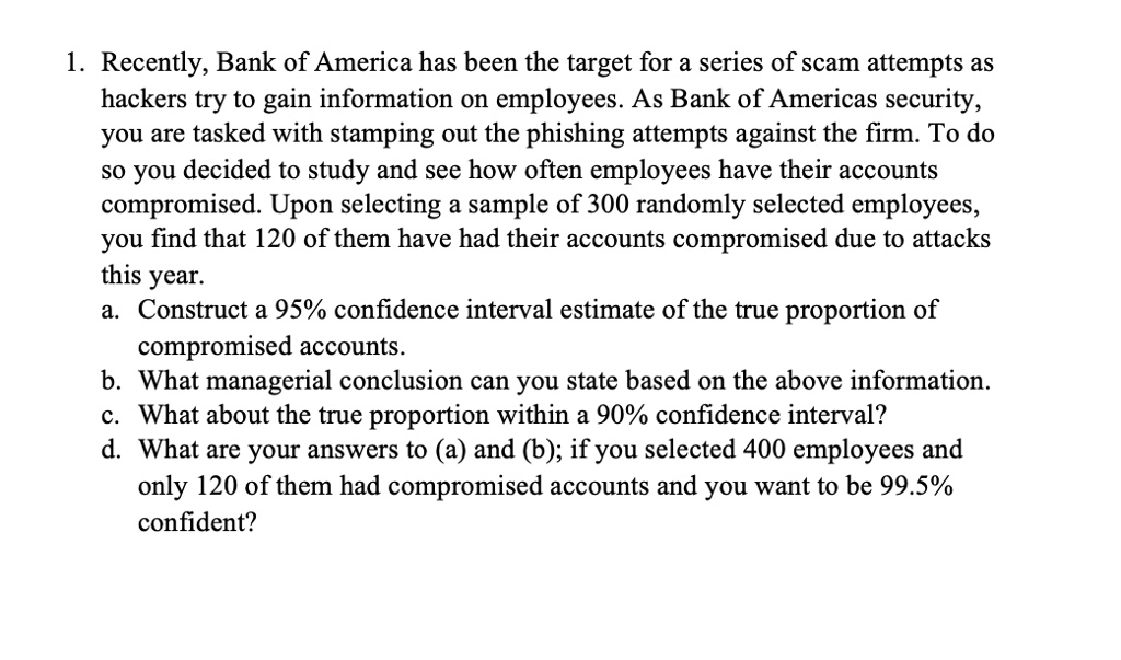 1. Recently, Bank of America has been the target for a series of scam attempts as hackers try to gain information on employees. As Bank of Americas security, you are tasked with stamping out the phishing attempts against the firm. To do so you decided to study and see how often employees have their accounts compromised. Upon selecting a sample of 300 randomly selected employees, you find that 120 of them have had their accounts compromised due to attacks this year.
a. Construct a 95% confidence interval estimate of the true proportion of compromised accounts.
b. What managerial conclusion can you state based on the above information.
c. What about the true proportion within a 90% confidence interval?
d. What are your answers to (a) and (b); if you selected 400 employees and only 120 of them had compromised accounts and you want to be 99.5% confident?