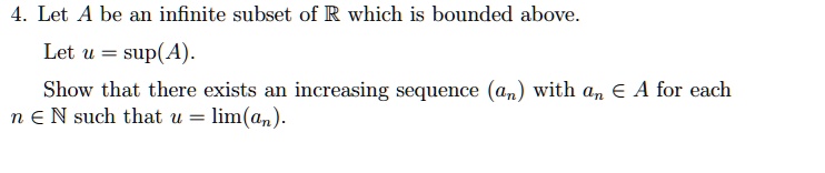4. Let A be an infinite subset of R which is bounded above.
Let u = sup(A).
Show that there exists an increasing sequence (an) with an ? A for each
n ? N such that u = lim(an).