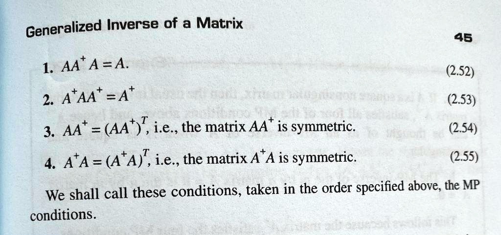 Generalized Inverse of a Matrix

1. AA+A = A.
2. A+AA+ = A+
3. AA+ = (AA+)T, i.e., the matrix AA+ is symmetric.
4. A+A = (A+A)T, i.e., the matrix A+A is symmetric.

We shall call these conditions, taken in the order specified above, the MP conditions.