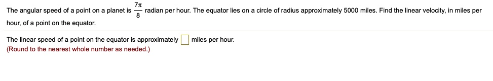 The angular speed of a point on a planet is 7?/8 radian per hour. The equator lies on a circle of radius approximately 5000 miles. Find the linear velocity, in miles per hour, of a point on the equator.

The linear speed of a point on the equator is approximately miles per hour.
(Round to the nearest whole number as needed.)