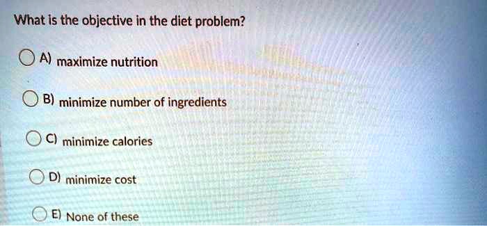 What is the objective in the diet problem?
A) maximize nutrition
B) minimize number of ingredients
C) minimize calories
D) minimize cost
E) None of these