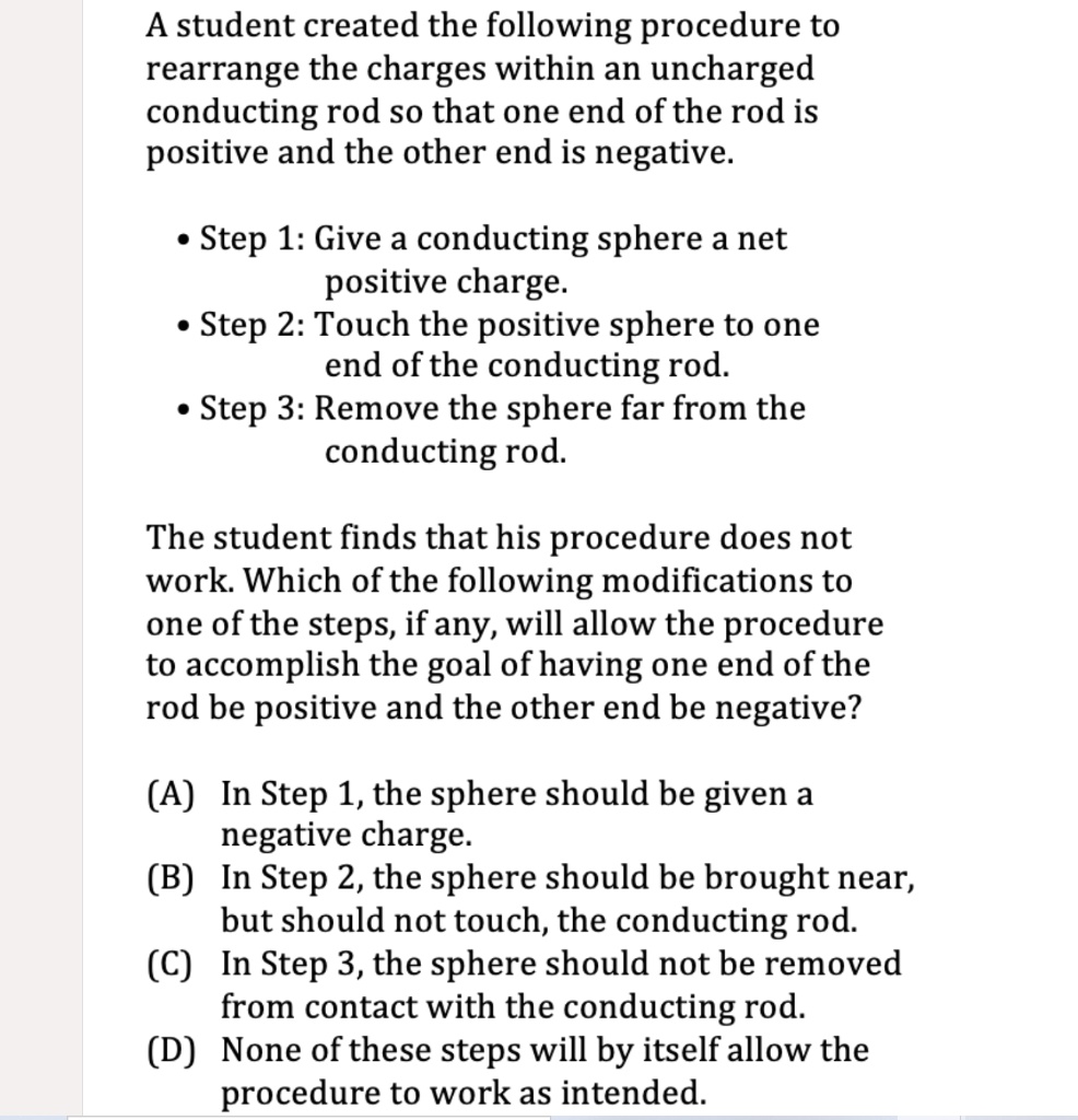 A student created the following procedure to rearrange the charges within an uncharged conducting rod so that one end of the rod is positive and the other end is negative.

• Step 1: Give a conducting sphere a net positive charge.
• Step 2: Touch the positive sphere to one end of the conducting rod.
• Step 3: Remove the sphere far from the conducting rod.

The student finds that his procedure does not work. Which of the following modifications to one of the steps, if any, will allow the procedure to accomplish the goal of having one end of the rod be positive and the other end be negative?

(A) In Step 1, the sphere should be given a negative charge.
(B) In Step 2, the sphere should be brought near, but should not touch, the conducting rod.
(C) In Step 3, the sphere should not be removed from contact with the conducting rod.
(D) None of these steps will by itself allow the procedure to work as intended.