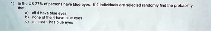 1) In the US 27% of persons have blue eyes. If 4 individuals are selected randomly find the probability that
a) all 4 have blue eyes
b) none of the 4 have blue eyes
c) at least 1 has blue eyes